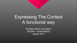Expressing The Context
A functional way
Rodrigo Gómez de Agüero
SUGAR - Scala MeetUp
Agosto 2017
 