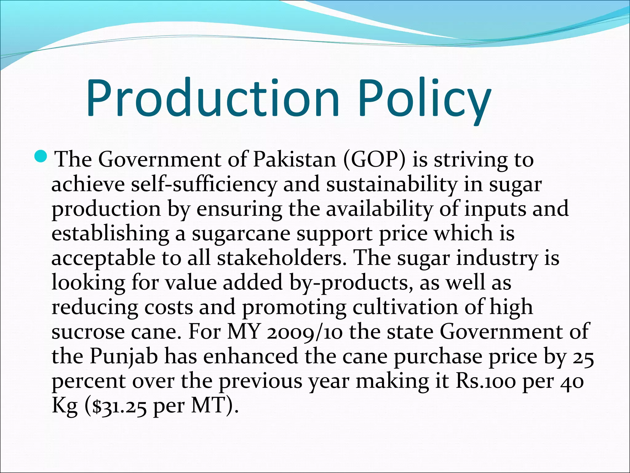 Production Policy
The Government of Pakistan (GOP) is striving to
achieve self-sufficiency and sustainability in sugar
production by ensuring the availability of inputs and
establishing a sugarcane support price which is
acceptable to all stakeholders. The sugar industry is
looking for value added by-products, as well as
reducing costs and promoting cultivation of high
sucrose cane. For MY 2009/10 the state Government of
the Punjab has enhanced the cane purchase price by 25
percent over the previous year making it Rs.100 per 40
Kg ($31.25 per MT).
 