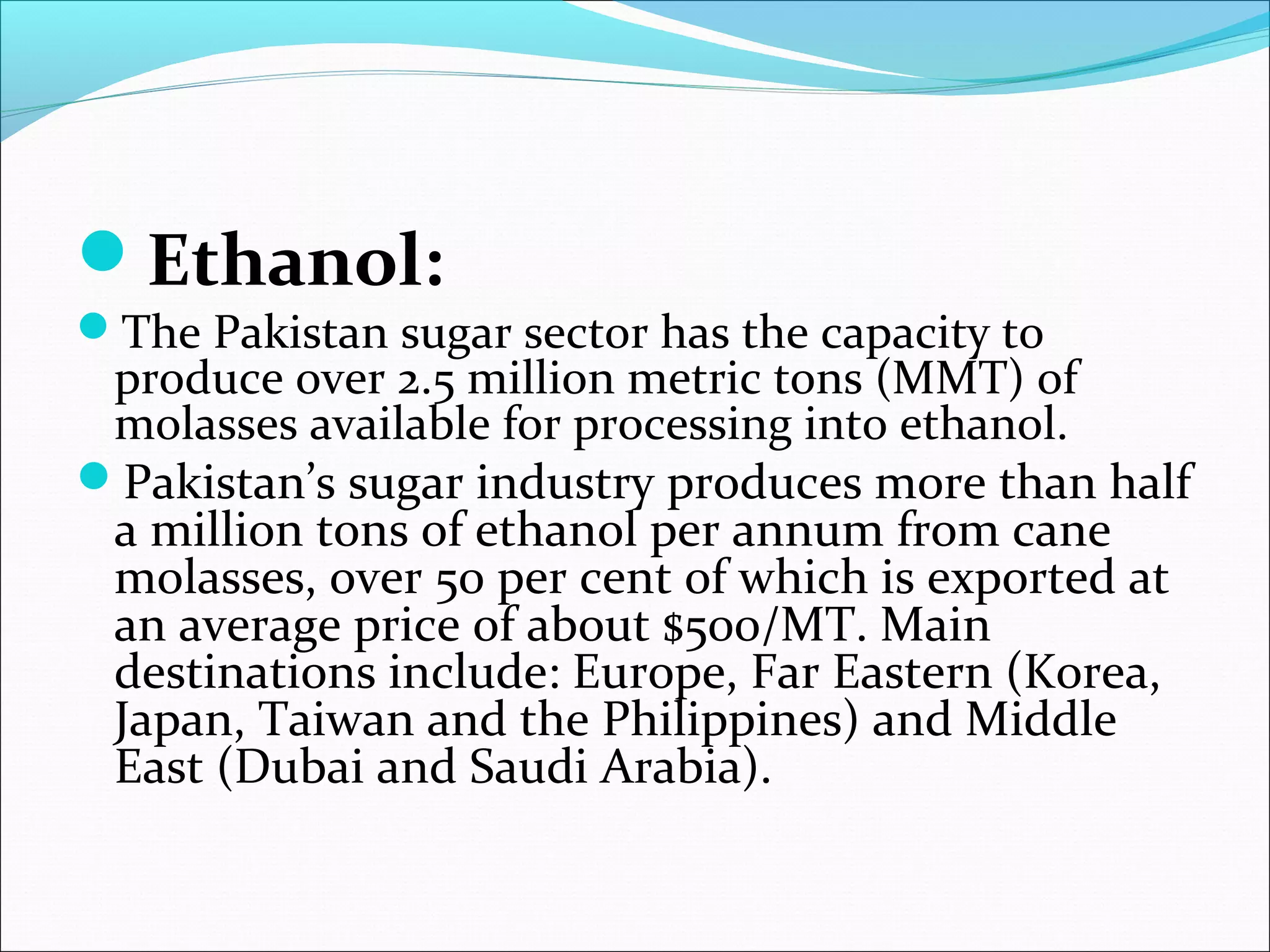 Ethanol:
The Pakistan sugar sector has the capacity to
produce over 2.5 million metric tons (MMT) of
molasses available for processing into ethanol.
Pakistan’s sugar industry produces more than half
a million tons of ethanol per annum from cane
molasses, over 50 per cent of which is exported at
an average price of about $500/MT. Main
destinations include: Europe, Far Eastern (Korea,
Japan, Taiwan and the Philippines) and Middle
East (Dubai and Saudi Arabia).
 