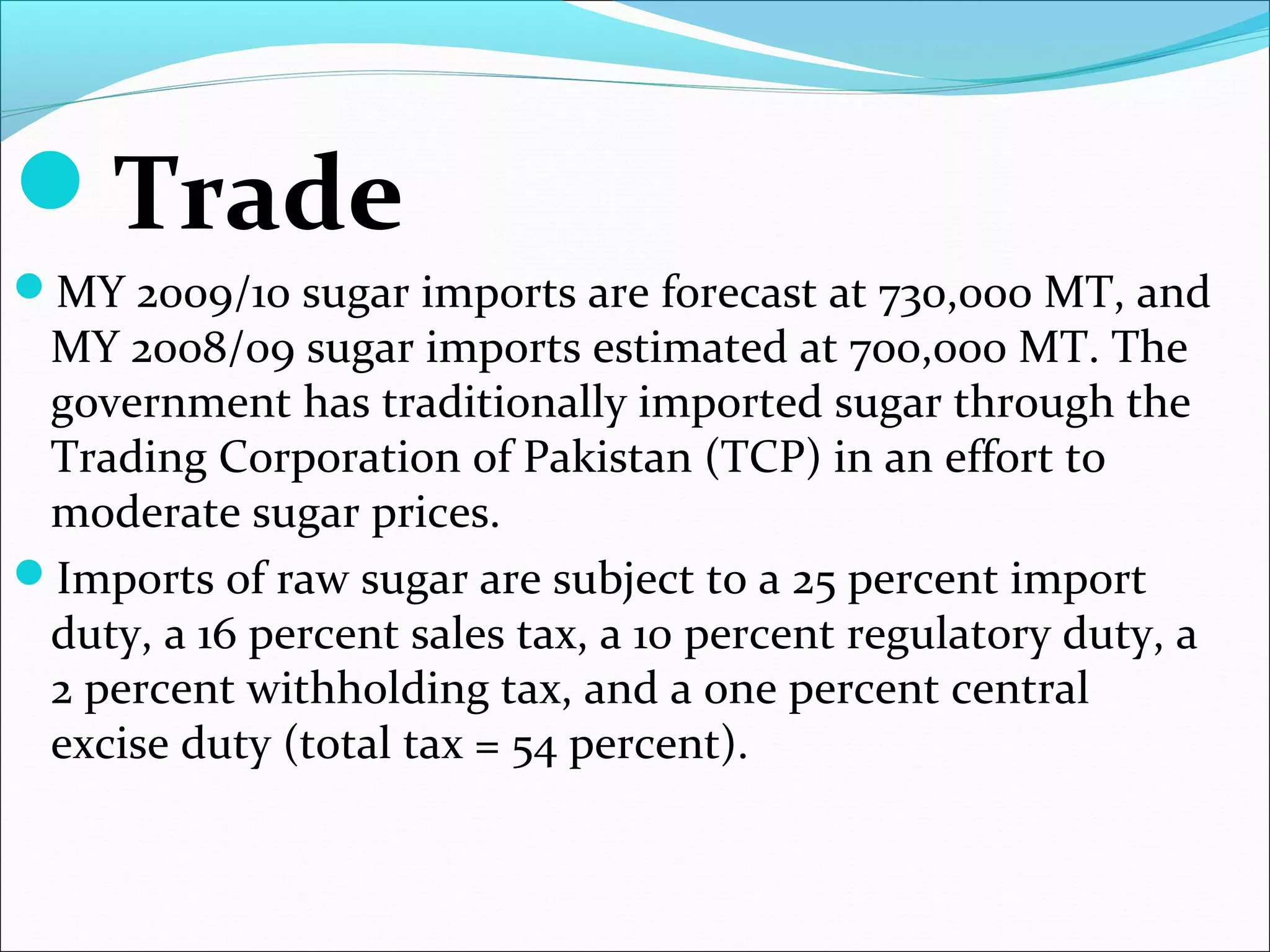 Trade
MY 2009/10 sugar imports are forecast at 730,000 MT, and
MY 2008/09 sugar imports estimated at 700,000 MT. The
government has traditionally imported sugar through the
Trading Corporation of Pakistan (TCP) in an effort to
moderate sugar prices.
Imports of raw sugar are subject to a 25 percent import
duty, a 16 percent sales tax, a 10 percent regulatory duty, a
2 percent withholding tax, and a one percent central
excise duty (total tax = 54 percent).
 