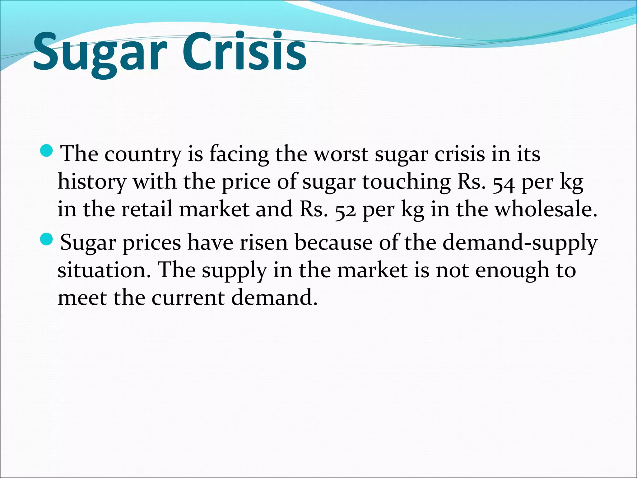 Sugar Crisis
The country is facing the worst sugar crisis in its
history with the price of sugar touching Rs. 54 per kg
in the retail market and Rs. 52 per kg in the wholesale.
Sugar prices have risen because of the demand-supply
situation. The supply in the market is not enough to
meet the current demand.
 
