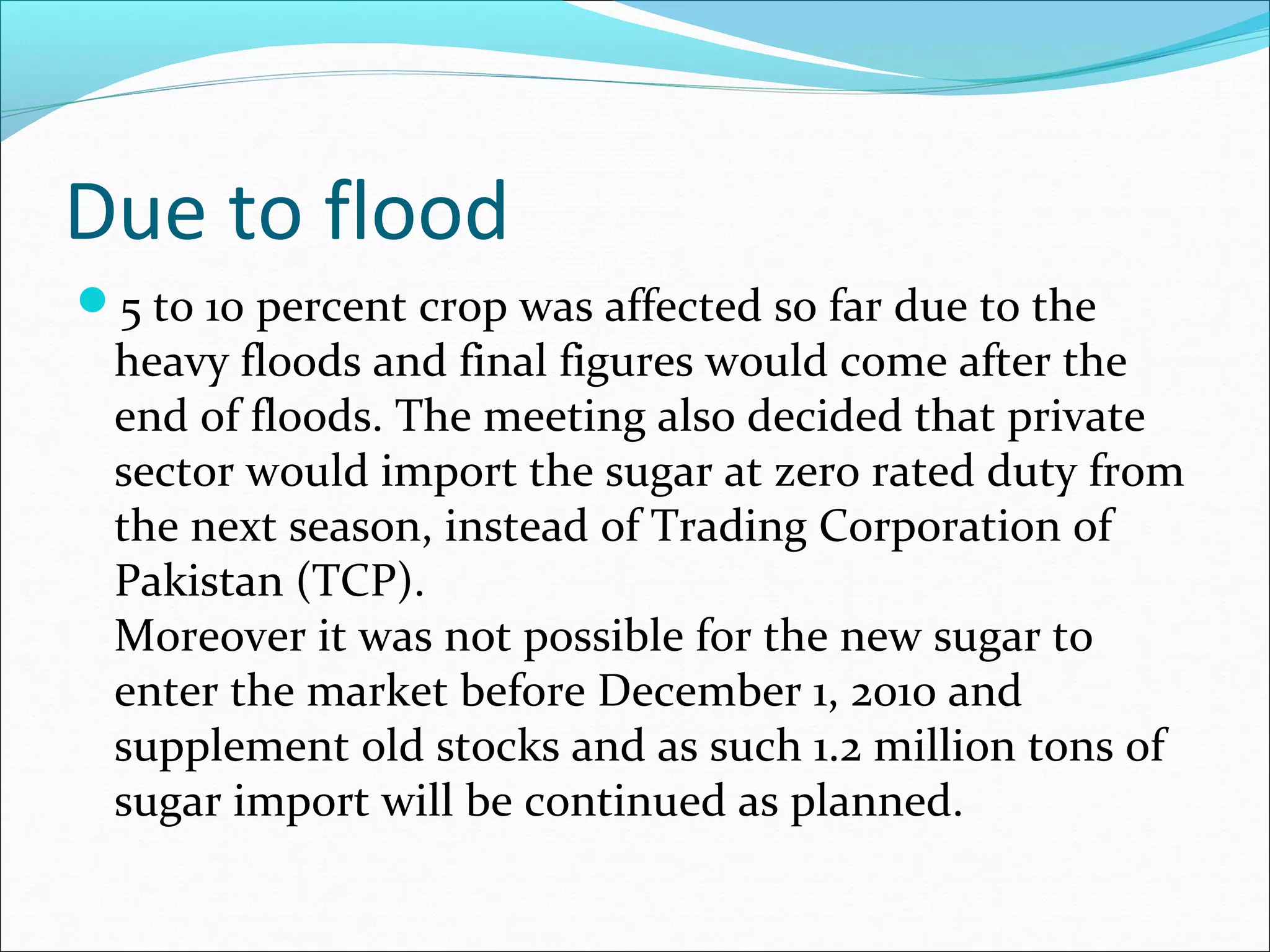 Due to flood
5 to 10 percent crop was affected so far due to the
heavy floods and final figures would come after the
end of floods. The meeting also decided that private
sector would import the sugar at zero rated duty from
the next season, instead of Trading Corporation of
Pakistan (TCP).
Moreover it was not possible for the new sugar to
enter the market before December 1, 2010 and
supplement old stocks and as such 1.2 million tons of
sugar import will be continued as planned.
 