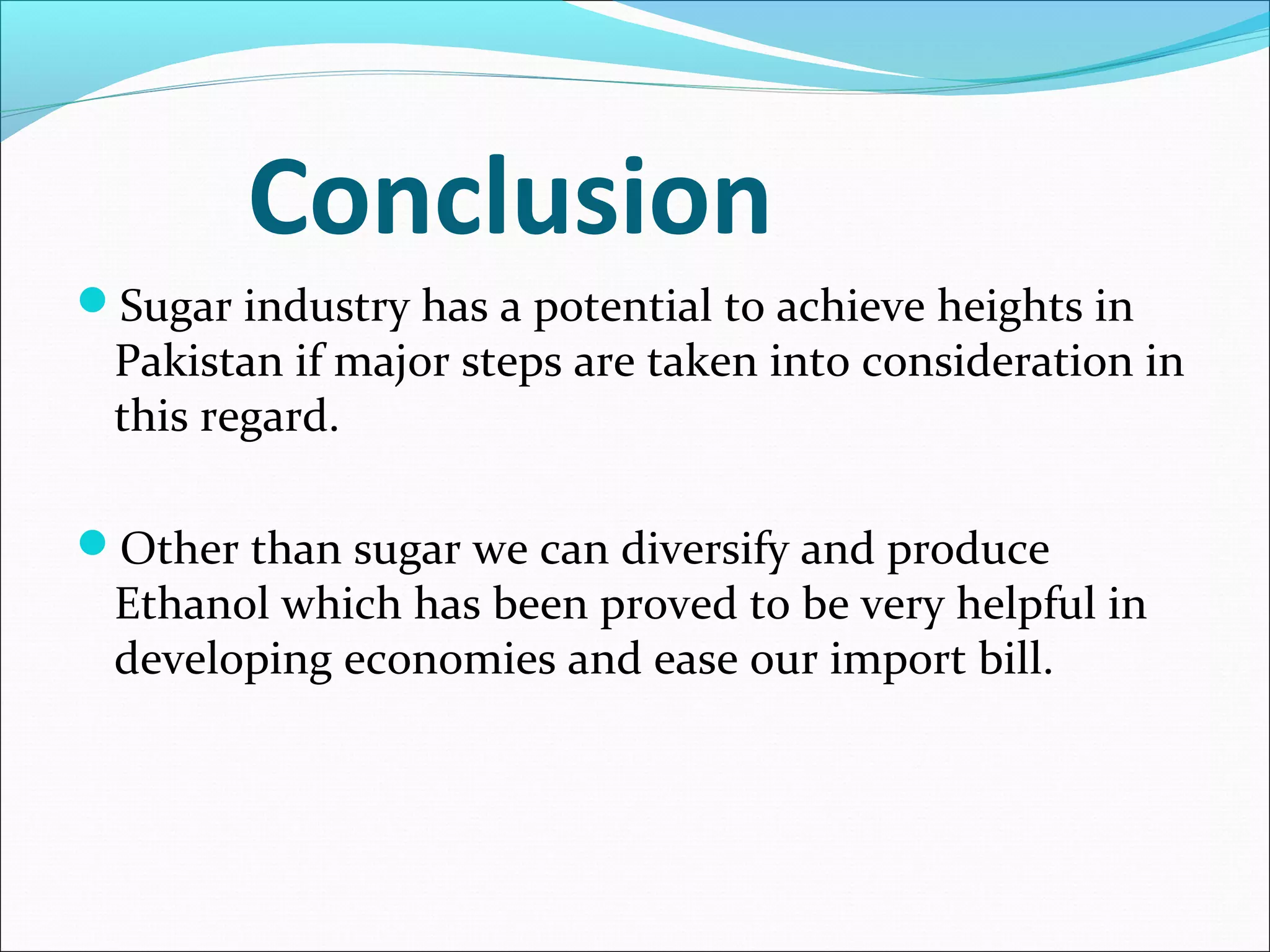 Conclusion
Sugar industry has a potential to achieve heights in
Pakistan if major steps are taken into consideration in
this regard.
Other than sugar we can diversify and produce
Ethanol which has been proved to be very helpful in
developing economies and ease our import bill.
 