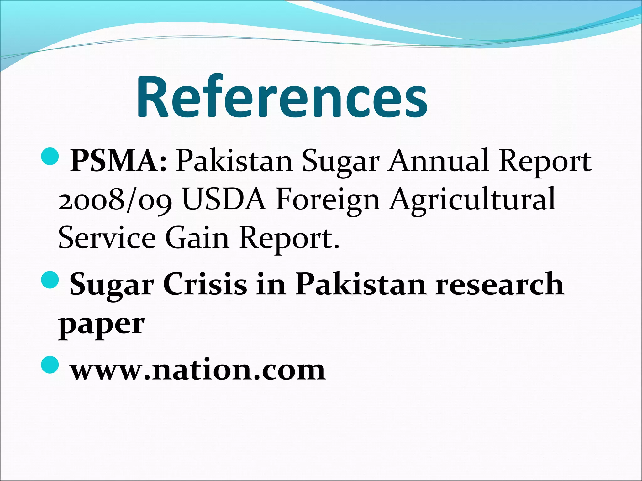 References
PSMA: Pakistan Sugar Annual Report
2008/09 USDA Foreign Agricultural
Service Gain Report.
Sugar Crisis in Pakistan research
paper
www.nation.com
 