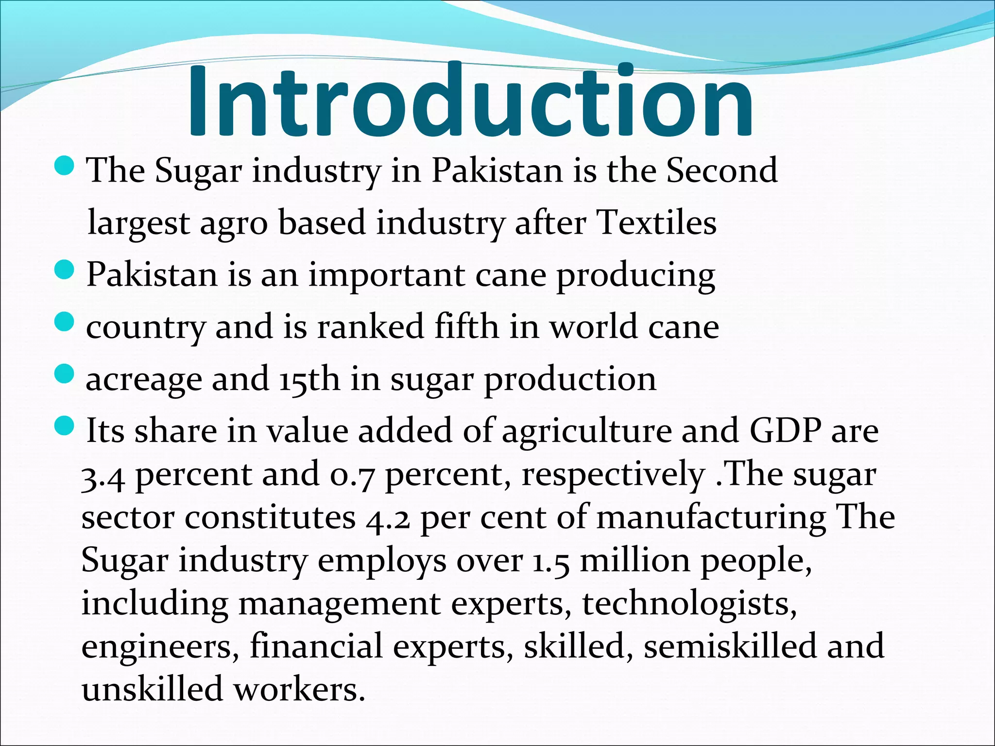 IntroductionThe Sugar industry in Pakistan is the Second
largest agro based industry after Textiles
Pakistan is an important cane producing
country and is ranked fifth in world cane
acreage and 15th in sugar production
Its share in value added of agriculture and GDP are
3.4 percent and 0.7 percent, respectively .The sugar
sector constitutes 4.2 per cent of manufacturing The
Sugar industry employs over 1.5 million people,
including management experts, technologists,
engineers, financial experts, skilled, semiskilled and
unskilled workers.
 