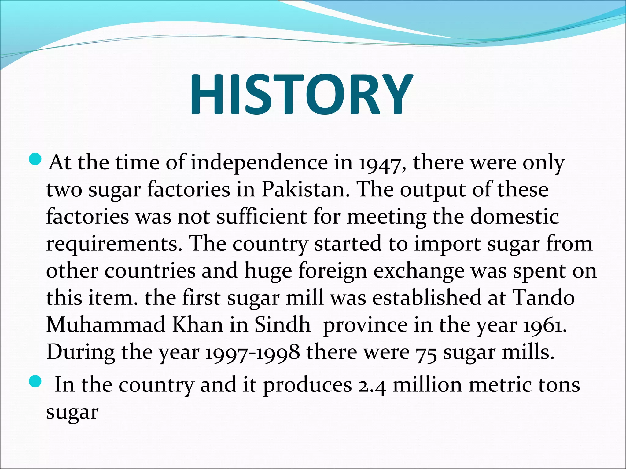 HISTORY
At the time of independence in 1947, there were only
two sugar factories in Pakistan. The output of these
factories was not sufficient for meeting the domestic
requirements. The country started to import sugar from
other countries and huge foreign exchange was spent on
this item. the first sugar mill was established at Tando
Muhammad Khan in Sindh province in the year 1961.
During the year 1997-1998 there were 75 sugar mills.
 In the country and it produces 2.4 million metric tons
sugar
 