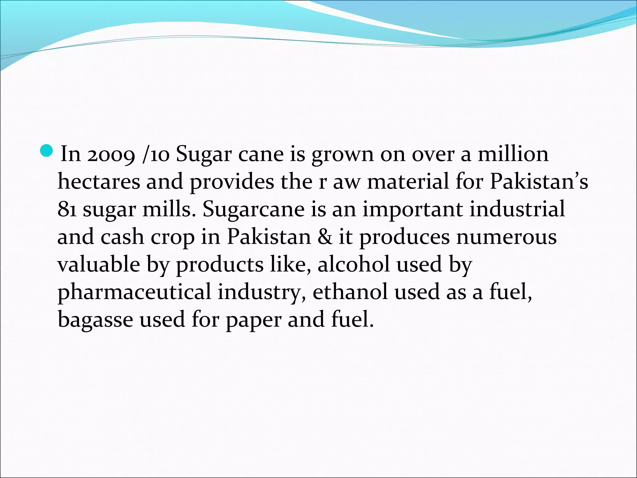 In 2009 /10 Sugar cane is grown on over a million
hectares and provides the r aw material for Pakistan’s
81 sugar mills. Sugarcane is an important industrial
and cash crop in Pakistan & it produces numerous
valuable by products like, alcohol used by
pharmaceutical industry, ethanol used as a fuel,
bagasse used for paper and fuel.
 