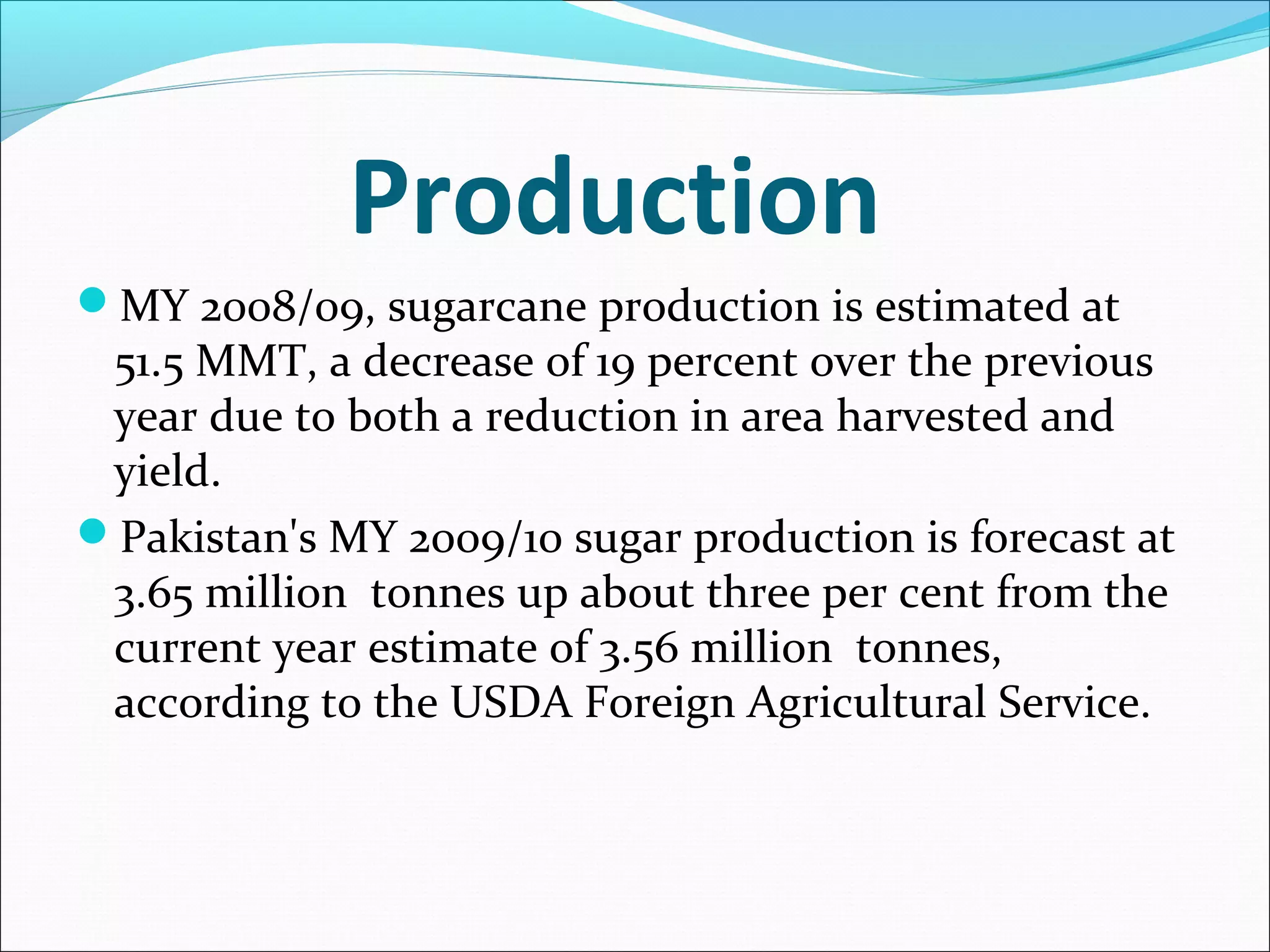 Production
MY 2008/09, sugarcane production is estimated at
51.5 MMT, a decrease of 19 percent over the previous
year due to both a reduction in area harvested and
yield.
Pakistan's MY 2009/10 sugar production is forecast at
3.65 million tonnes up about three per cent from the
current year estimate of 3.56 million tonnes,
according to the USDA Foreign Agricultural Service.
 
