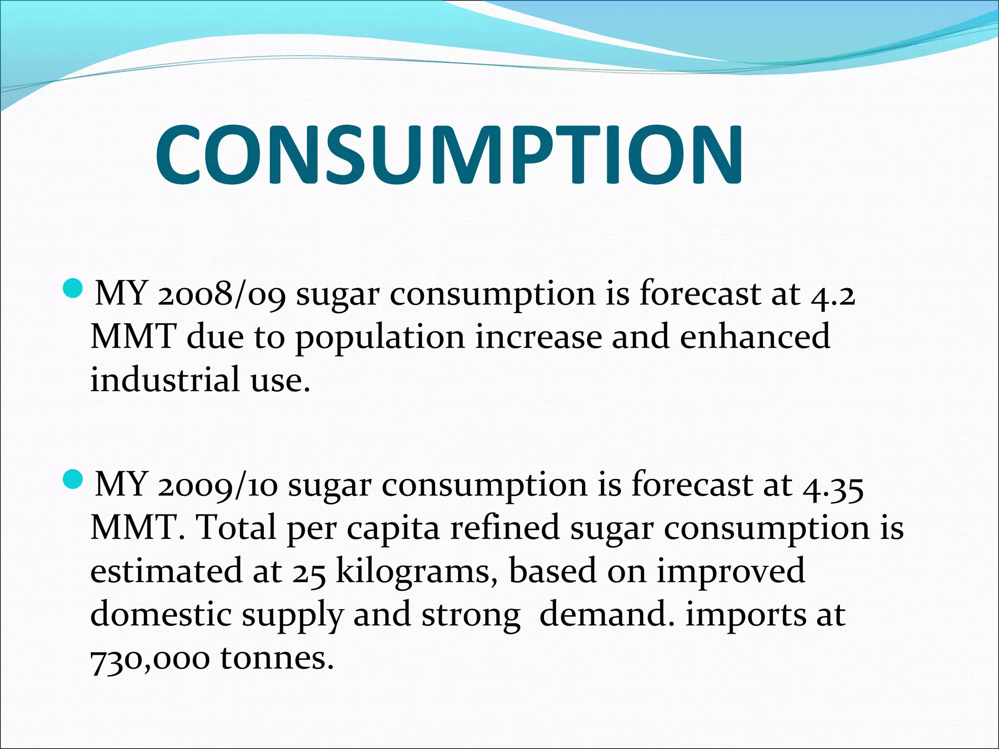 CONSUMPTION
MY 2008/09 sugar consumption is forecast at 4.2
MMT due to population increase and enhanced
industrial use.
MY 2009/10 sugar consumption is forecast at 4.35
MMT. Total per capita refined sugar consumption is
estimated at 25 kilograms, based on improved
domestic supply and strong demand. imports at
730,000 tonnes.
 
