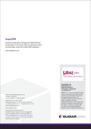 SugarCRM
Customer relationship management CRM software
for business. In the cloud, online, on demand, onsite -
the best sales, email and mobile CRM integration.

www.sugarcrm.com




                                                          www.dotbase.com
                                                          info@dotbase.com
                                                          Route des Acacias 25
                                                          1227 Geneva • Switzerland
                                                          +41 22 301 07 07
                                                          dotBase is an 11 years old company based in
10050 North Wolfe Road | SW2-130                          Geneva, and deserves international and local
Cupertino, CA 95014
                                                          companies and organizations. We provide a
                                                          full range of Business Solutions and
T: 408.454.6900 | F: 408.873.2872
                                                          SugarCRM professional services: Business
SugarCRM Deutschland GmbH                                 analysis; Installation and setup;
Erika-Mann-Strasse 53 | 80636 Munich | Germany            Implementation advices; Customizations and
T: +49 (0) 89 1 89 17 20 | F: +49 (0) 89 1 89 17 21 50    extensions; Integration with third party solu-
sales-emea@sugarcrm.com                                   tions (ERP, e-commerce, accounting, CMS,
                                                          etc); Training and change management;
www.sugarcrm.com                                          Hosting; Long term support and maintenance.
Copyright © 2012 SugarCRM, Inc.
All rights reserved. SugarCRM and the SugarCRM
logo are registered trademarks of SugarCRM, Inc.
in the United States, the European Union and other
countries. All other trademarks are the properties of
their respective companies.
 