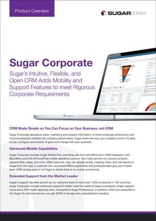 Product Overview




Sugar Corporate
Sugar’s Intuitive, Flexible, and
Open CRM Adds Mobility and
Support Features to meet Rigorous
Corporate Requirements




CRM Made Simple so You Can Focus on Your Business, not CRM
Sugar Corporate centralizes sales, marketing and support information, to boost employee productivity and
improve executive visibility into company performance. Sugar works the way your company works; it’s easy
to use, configure, and extend, to grow and change with your business.

Advanced Mobile Capabilities
Sugar Corporate includes Sugar Mobile Plus, providing real-time and offline-sync CRM integration with
BlackBerry and iOS (iPhone/iPad) mobile operating systems. Your road warriors can access contacts,
opportunities, sales, and more. Within seconds, they can update emails, meeting notes, and call reports to
Sugar from the road, a customer site, anywhere! Offline capabilities and preloaded data give your mobile
team CRM access even in mid-flight or where there is no mobile connectivity.

Extended Support from the Market Leader
Sugar’s support has been proven by our customer base of more than 7,000 companies in 192 countries.
Sugar Corporate includes enhanced support to better meet the needs of larger businesses: longer support
hours and a 50% faster response time, compared to Sugar Professional. In addition, when you subscribe to
the Sugar On-demand service, you get 30GB of storage and a development sandbox.
 
