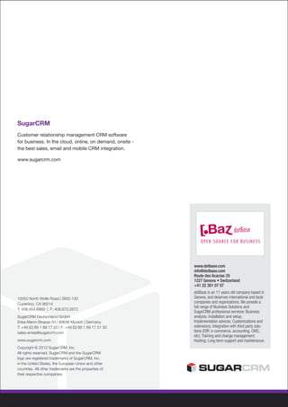 SugarCRM
Customer relationship management CRM software
for business. In the cloud, online, on demand, onsite -
the best sales, email and mobile CRM integration.

www.sugarcrm.com




                                                          www.dotbase.com
                                                          info@dotbase.com
                                                          Route des Acacias 25
                                                          1227 Geneva • Switzerland
                                                          +41 22 301 07 07
                                                          dotBase is an 11 years old company based in
10050 North Wolfe Road | SW2-130                          Geneva, and deserves international and local
Cupertino, CA 95014                                       companies and organizations. We provide a
                                                          full range of Business Solutions and
T: 408.454.6900 | F: 408.873.2872
                                                          SugarCRM professional services: Business
SugarCRM Deutschland GmbH                                 analysis; Installation and setup;
Erika-Mann-Strasse 53 | 80636 Munich | Germany            Implementation advices; Customizations and
T: +49 (0) 89 1 89 17 20 | F: +49 (0) 89 1 89 17 21 50    extensions; Integration with third party solu-
sales-emea@sugarcrm.com                                   tions (ERP, e-commerce, accounting, CMS,
                                                          etc); Training and change management;
www.sugarcrm.com                                          Hosting; Long term support and maintenance.
Copyright © 2012 SugarCRM, Inc.
All rights reserved. SugarCRM and the SugarCRM
logo are registered trademarks of SugarCRM, Inc.
in the United States, the European Union and other
countries. All other trademarks are the properties of
their respective companies.
 