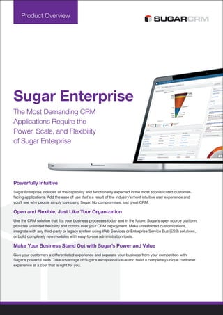 Product Overview




Sugar Enterprise
The Most Demanding CRM
Applications Require the
Power, Scale, and Flexibility
of Sugar Enterprise




Powerfully Intuitive
Sugar Enterprise includes all the capability and functionality expected in the most sophisticated customer-
facing applications. Add the ease of use that’s a result of the industry’s most intuitive user experience and
you’ll see why people simply love using Sugar. No compromises, just great CRM.

Open and Flexible, Just Like Your Organization
Use the CRM solution that fits your business processes today and in the future. Sugar’s open source platform
provides unlimited flexibility and control over your CRM deployment. Make unrestricted customizations,
integrate with any third-party or legacy system using Web Services or Enterprise Service Bus (ESB) solutions,
or build completely new modules with easy-to-use administration tools.

Make Your Business Stand Out with Sugar’s Power and Value
Give your customers a differentiated experience and separate your business from your competition with
Sugar’s powerful tools. Take advantage of Sugar’s exceptional value and build a completely unique customer
experience at a cost that is right for you.
 