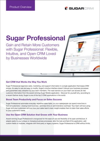 Product Overview




Sugar Professional
Gain and Retain More Customers
with Sugar Professional: Flexible,
Intuitive, and Open CRM Loved
by Businesses Worldwide




Get CRM that Works the Way You Work
Sugar Professional organises sales, marketing, and support information in a single application that keeps CRM
simple. It’s easy to use and easy to modify. Sugar’s intuitive interface doesn’t disrupt your business processes
and guarantees easy adoption by your team members. The road warriors on your team can access all vital
customer information from the award-winning Sugar Mobile application. Discover for yourself why, according to
a recent Gartner study, Sugar is one of the top 3 CRM applications in the world.

Boost Team Productivity and Focus on Sales Success
Sugar Professional automates everyday, repetitive sales tasks, so your salespeople can spend more time in
front of customers—closing more business—and less time on administrative overhead. Your team will love using
Sugar and your customers will love how your sales team’s keen insight enables them to tailor their sales efforts
to your customer’s needs.

Use the Open CRM Solution that Grows with Your Business
Award-winning Sugar Professional is recognized for the ease-of-use and flexibility of its open architecture. It
adapts easily to your unique or changing business processes: alter the look and feel of the application, add
custom fields or modules, integrate with third-party or legacy systems. Sugar Professional is CRM without limits.
 