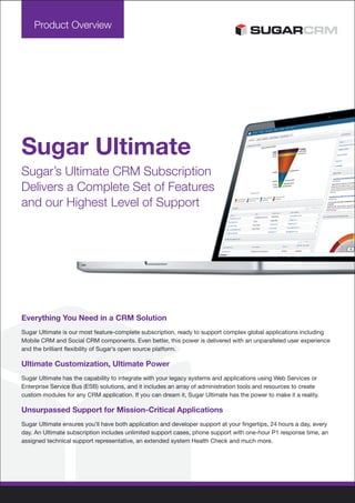 Product Overview




Sugar Ultimate
Sugar’s Ultimate CRM Subscription
Delivers a Complete Set of Features
and our Highest Level of Support




Everything You Need in a CRM Solution
Sugar Ultimate is our most feature-complete subscription, ready to support complex global applications including
Mobile CRM and Social CRM components. Even better, this power is delivered with an unparalleled user experience
and the brilliant flexibility of Sugar’s open source platform.

Ultimate Customization, Ultimate Power
Sugar Ultimate has the capability to integrate with your legacy systems and applications using Web Services or
Enterprise Service Bus (ESB) solutions, and it includes an array of administration tools and resources to create
custom modules for any CRM application. If you can dream it, Sugar Ultimate has the power to make it a reality.

Unsurpassed Support for Mission-Critical Applications
Sugar Ultimate ensures you’ll have both application and developer support at your fingertips, 24 hours a day, every
day. An Ultimate subscription includes unlimited support cases, phone support with one-hour P1 response time, an
assigned technical support representative, an extended system Health Check and much more.
 