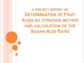 A PROJECT REPORT ON
DETERMINATION OF FRUIT
ACIDS BY TITRATION METHOD
AND CALCULATION OF THE
SUGAR-ACID RATIO
 