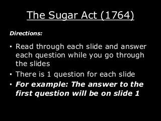 The Sugar Act (1764)
Directions:

• Read through each slide and answer
each question while you go through
the slides
• There is 1 question for each slide
• For example: The answer to the
first question will be on slide 1

 