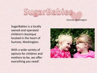 Sumner, Washington

SugarBabies is a locally
owned and operated
children’s boutique
located in the heart of
Sumner, Washington.

With a wide variety of
options for children and
mothers to be, we offer
everything you need!
 