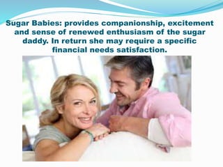 Sugar Babies: provides companionship, excitement
and sense of renewed enthusiasm of the sugar
daddy. In return she may require a specific
financial needs satisfaction.
 
