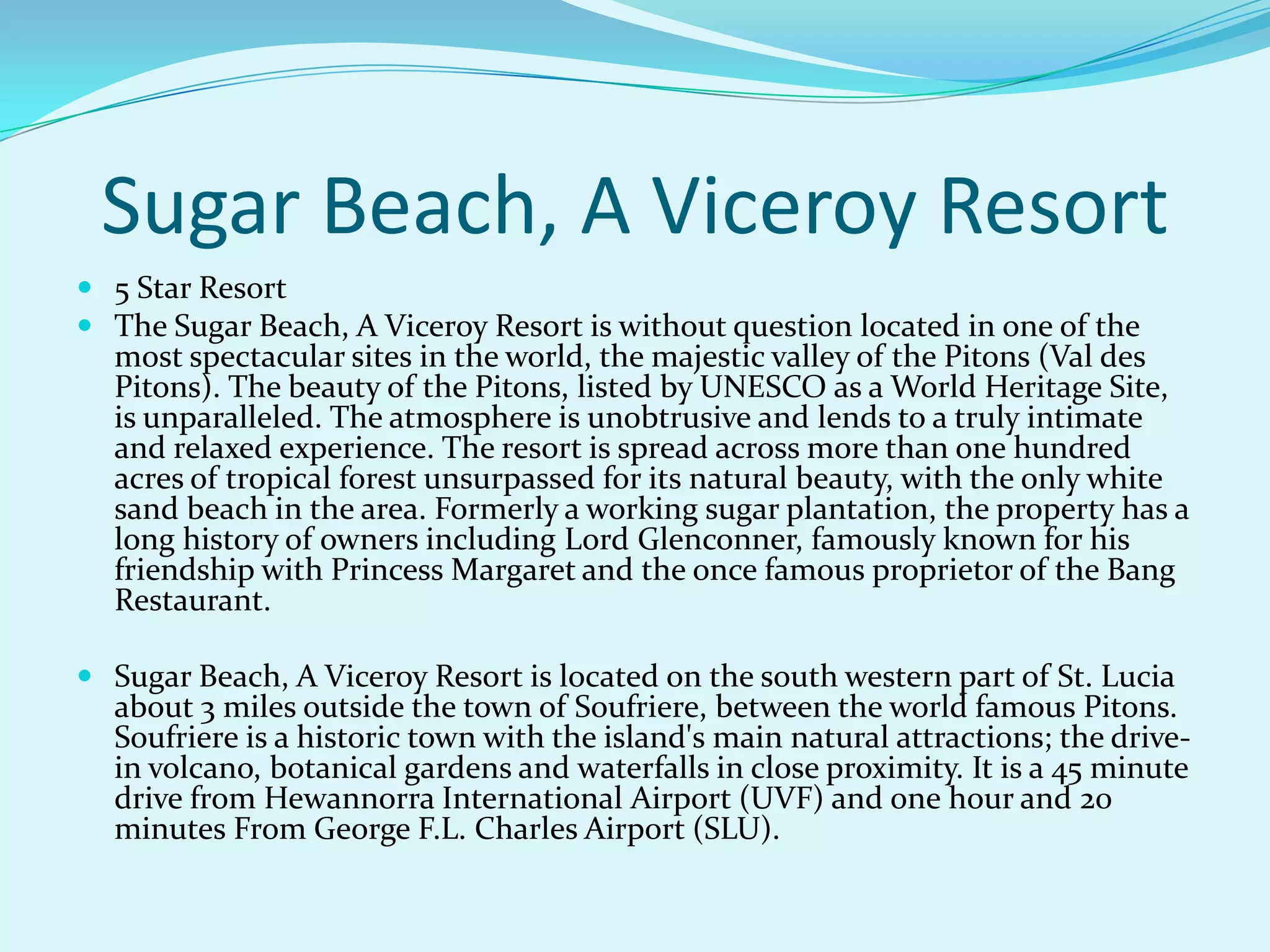 Sugar Beach, A Viceroy Resort
 5 Star Resort
 The Sugar Beach, A Viceroy Resort is without question located in one of the
most spectacular sites in the world, the majestic valley of the Pitons (Val des
Pitons). The beauty of the Pitons, listed by UNESCO as a World Heritage Site,
is unparalleled. The atmosphere is unobtrusive and lends to a truly intimate
and relaxed experience. The resort is spread across more than one hundred
acres of tropical forest unsurpassed for its natural beauty, with the only white
sand beach in the area. Formerly a working sugar plantation, the property has a
long history of owners including Lord Glenconner, famously known for his
friendship with Princess Margaret and the once famous proprietor of the Bang
Restaurant.
 Sugar Beach, A Viceroy Resort is located on the south western part of St. Lucia
about 3 miles outside the town of Soufriere, between the world famous Pitons.
Soufriere is a historic town with the island's main natural attractions; the drive-
in volcano, botanical gardens and waterfalls in close proximity. It is a 45 minute
drive from Hewannorra International Airport (UVF) and one hour and 20
minutes From George F.L. Charles Airport (SLU).
 