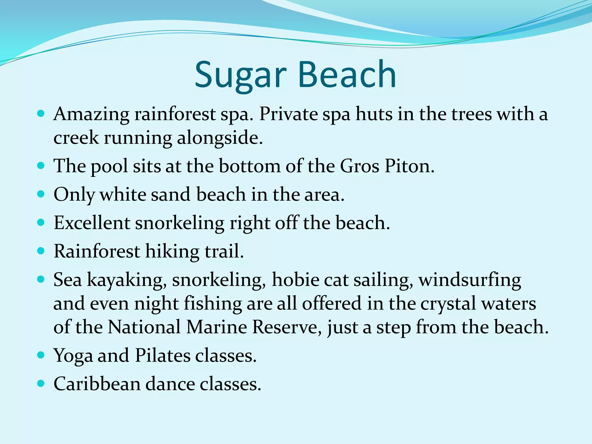Sugar Beach
 Amazing rainforest spa. Private spa huts in the trees with a
creek running alongside.
 The pool sits at the bottom of the Gros Piton.
 Only white sand beach in the area.
 Excellent snorkeling right off the beach.
 Rainforest hiking trail.
 Sea kayaking, snorkeling, hobie cat sailing, windsurfing
and even night fishing are all offered in the crystal waters
of the National Marine Reserve, just a step from the beach.
 Yoga and Pilates classes.
 Caribbean dance classes.
 