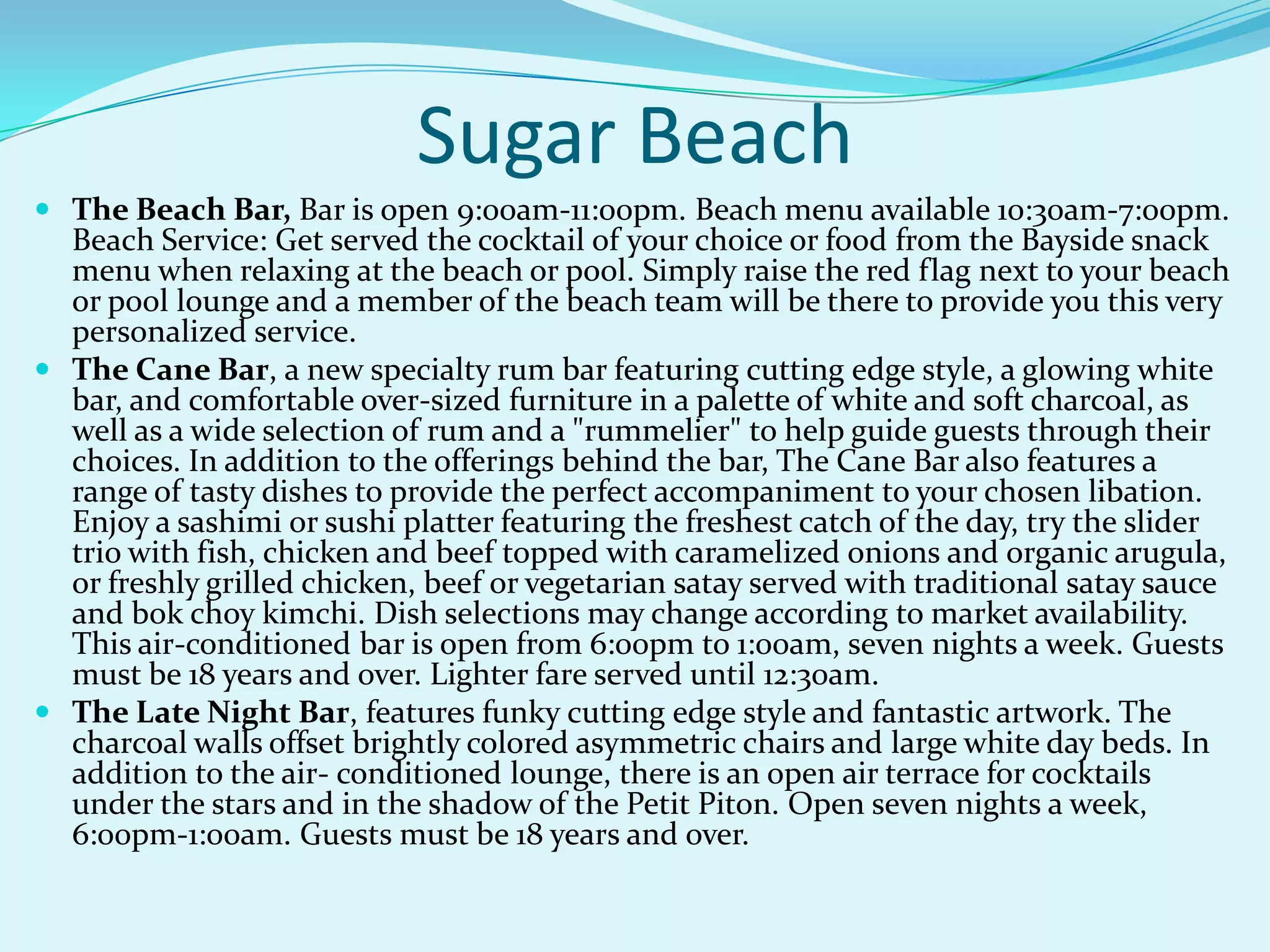 Sugar Beach
 The Beach Bar, Bar is open 9:00am-11:00pm. Beach menu available 10:30am-7:00pm.
Beach Service: Get served the cocktail of your choice or food from the Bayside snack
menu when relaxing at the beach or pool. Simply raise the red flag next to your beach
or pool lounge and a member of the beach team will be there to provide you this very
personalized service.
 The Cane Bar, a new specialty rum bar featuring cutting edge style, a glowing white
bar, and comfortable over-sized furniture in a palette of white and soft charcoal, as
well as a wide selection of rum and a "rummelier" to help guide guests through their
choices. In addition to the offerings behind the bar, The Cane Bar also features a
range of tasty dishes to provide the perfect accompaniment to your chosen libation.
Enjoy a sashimi or sushi platter featuring the freshest catch of the day, try the slider
trio with fish, chicken and beef topped with caramelized onions and organic arugula,
or freshly grilled chicken, beef or vegetarian satay served with traditional satay sauce
and bok choy kimchi. Dish selections may change according to market availability.
This air-conditioned bar is open from 6:00pm to 1:00am, seven nights a week. Guests
must be 18 years and over. Lighter fare served until 12:30am.
 The Late Night Bar, features funky cutting edge style and fantastic artwork. The
charcoal walls offset brightly colored asymmetric chairs and large white day beds. In
addition to the air- conditioned lounge, there is an open air terrace for cocktails
under the stars and in the shadow of the Petit Piton. Open seven nights a week,
6:00pm-1:00am. Guests must be 18 years and over.
 