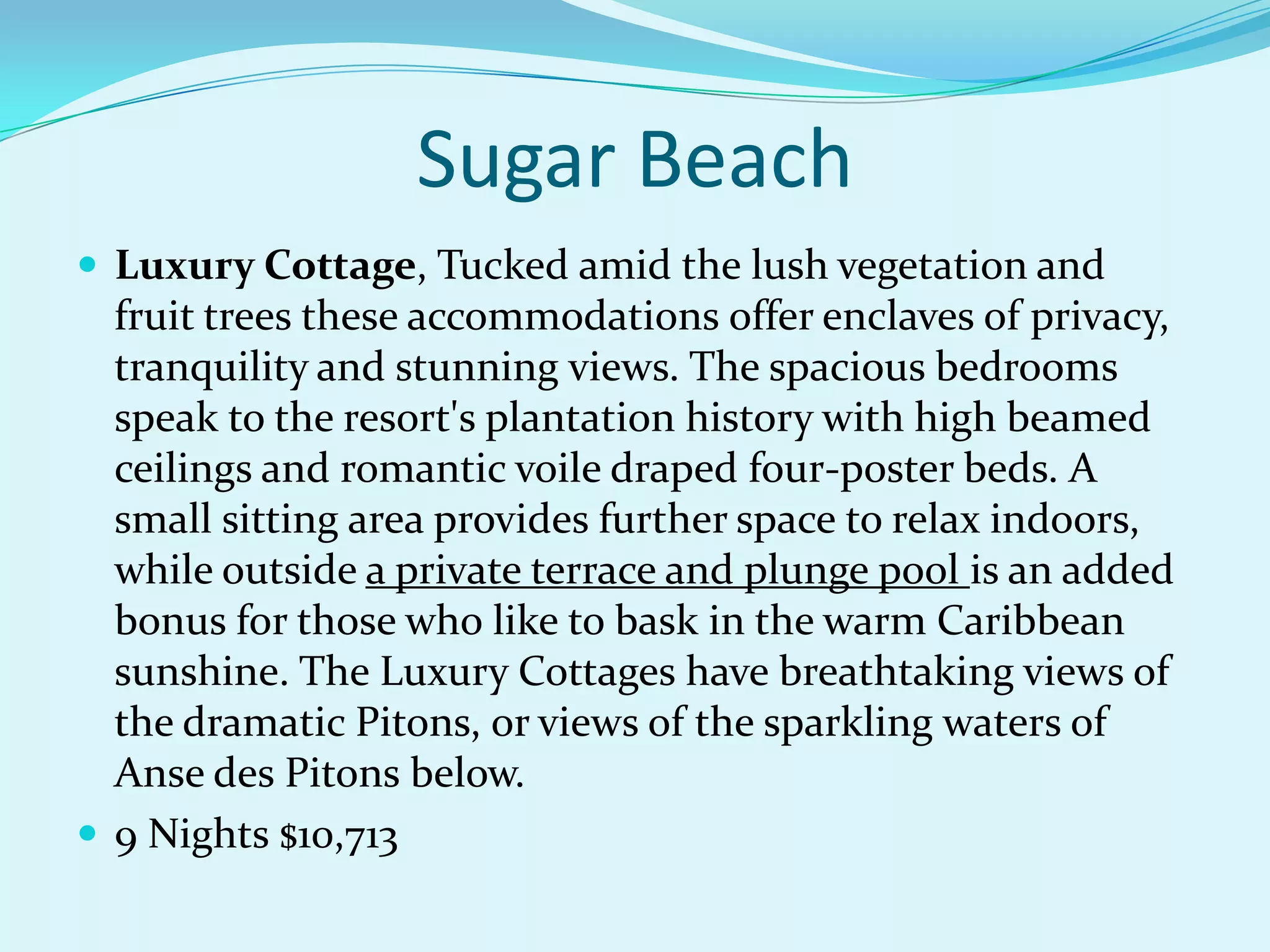 Sugar Beach
 Luxury Cottage, Tucked amid the lush vegetation and
fruit trees these accommodations offer enclaves of privacy,
tranquility and stunning views. The spacious bedrooms
speak to the resort's plantation history with high beamed
ceilings and romantic voile draped four-poster beds. A
small sitting area provides further space to relax indoors,
while outside a private terrace and plunge pool is an added
bonus for those who like to bask in the warm Caribbean
sunshine. The Luxury Cottages have breathtaking views of
the dramatic Pitons, or views of the sparkling waters of
Anse des Pitons below.
 9 Nights $10,713
 