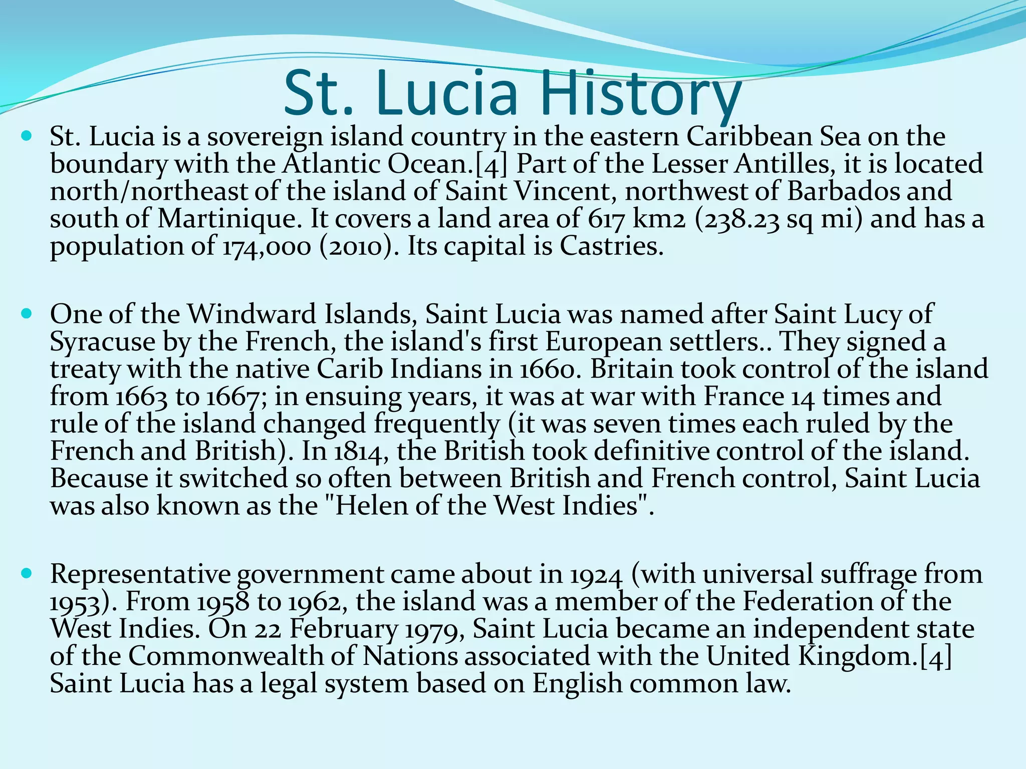 St. Lucia History St. Lucia is a sovereign island country in the eastern Caribbean Sea on the
boundary with the Atlantic Ocean.[4] Part of the Lesser Antilles, it is located
north/northeast of the island of Saint Vincent, northwest of Barbados and
south of Martinique. It covers a land area of 617 km2 (238.23 sq mi) and has a
population of 174,000 (2010). Its capital is Castries.
 One of the Windward Islands, Saint Lucia was named after Saint Lucy of
Syracuse by the French, the island's first European settlers.. They signed a
treaty with the native Carib Indians in 1660. Britain took control of the island
from 1663 to 1667; in ensuing years, it was at war with France 14 times and
rule of the island changed frequently (it was seven times each ruled by the
French and British). In 1814, the British took definitive control of the island.
Because it switched so often between British and French control, Saint Lucia
was also known as the "Helen of the West Indies".
 Representative government came about in 1924 (with universal suffrage from
1953). From 1958 to 1962, the island was a member of the Federation of the
West Indies. On 22 February 1979, Saint Lucia became an independent state
of the Commonwealth of Nations associated with the United Kingdom.[4]
Saint Lucia has a legal system based on English common law.
 