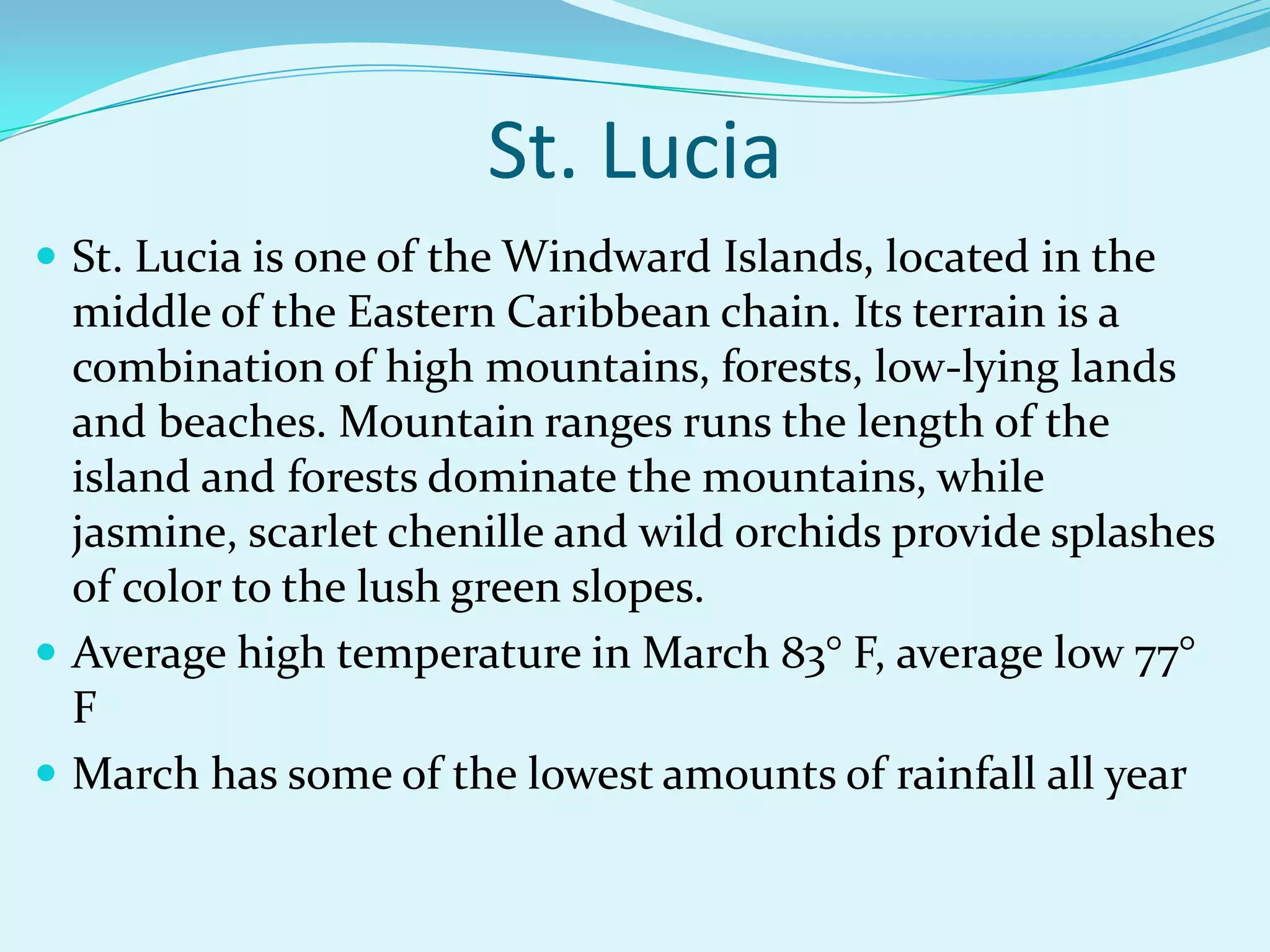 St. Lucia is one of the Windward Islands, located in the
middle of the Eastern Caribbean chain. Its terrain is a
combination of high mountains, forests, low-lying lands
and beaches. Mountain ranges runs the length of the
island and forests dominate the mountains, while
jasmine, scarlet chenille and wild orchids provide splashes
of color to the lush green slopes.
 Average high temperature in March 83° F, average low 77°
F
 March has some of the lowest amounts of rainfall all year
St. Lucia
 