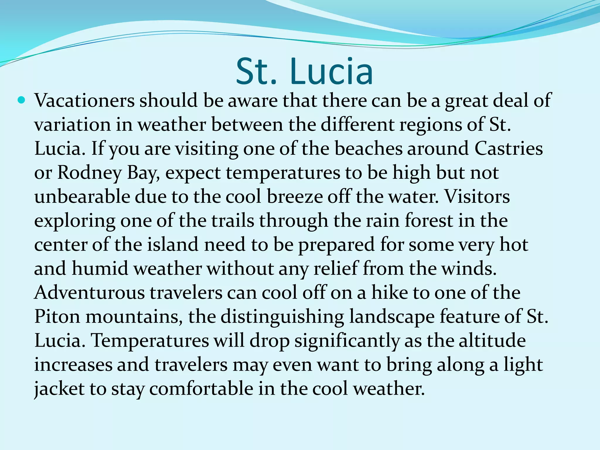  Vacationers should be aware that there can be a great deal of
variation in weather between the different regions of St.
Lucia. If you are visiting one of the beaches around Castries
or Rodney Bay, expect temperatures to be high but not
unbearable due to the cool breeze off the water. Visitors
exploring one of the trails through the rain forest in the
center of the island need to be prepared for some very hot
and humid weather without any relief from the winds.
Adventurous travelers can cool off on a hike to one of the
Piton mountains, the distinguishing landscape feature of St.
Lucia. Temperatures will drop significantly as the altitude
increases and travelers may even want to bring along a light
jacket to stay comfortable in the cool weather.
St. Lucia
 