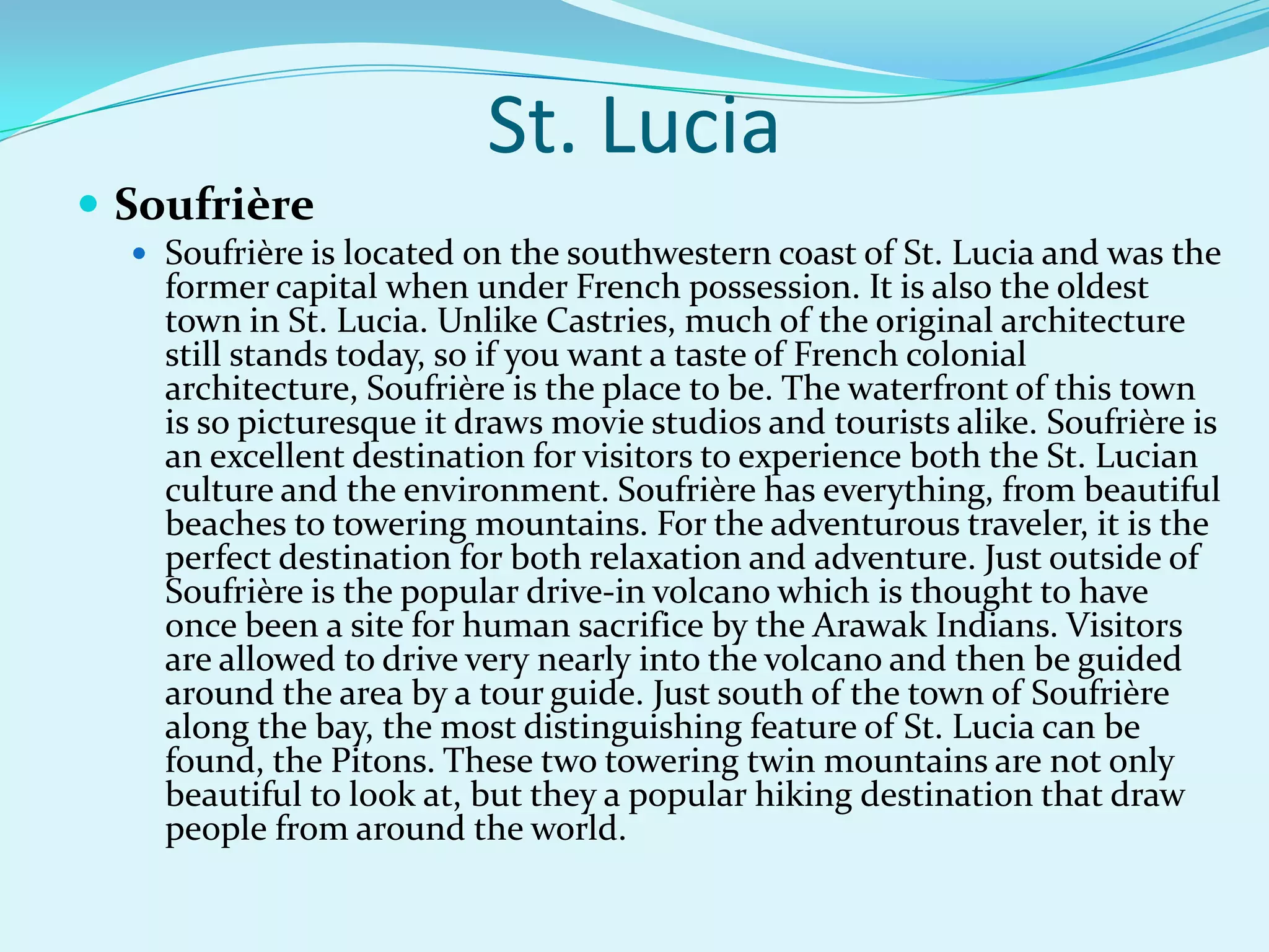 St. Lucia
 Soufrière
 Soufrière is located on the southwestern coast of St. Lucia and was the
former capital when under French possession. It is also the oldest
town in St. Lucia. Unlike Castries, much of the original architecture
still stands today, so if you want a taste of French colonial
architecture, Soufrière is the place to be. The waterfront of this town
is so picturesque it draws movie studios and tourists alike. Soufrière is
an excellent destination for visitors to experience both the St. Lucian
culture and the environment. Soufrière has everything, from beautiful
beaches to towering mountains. For the adventurous traveler, it is the
perfect destination for both relaxation and adventure. Just outside of
Soufrière is the popular drive-in volcano which is thought to have
once been a site for human sacrifice by the Arawak Indians. Visitors
are allowed to drive very nearly into the volcano and then be guided
around the area by a tour guide. Just south of the town of Soufrière
along the bay, the most distinguishing feature of St. Lucia can be
found, the Pitons. These two towering twin mountains are not only
beautiful to look at, but they a popular hiking destination that draw
people from around the world.
 