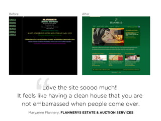 Before                              After




            “    Love the site soooo much!!
     It feels like having a clean house that you are
       not embarrassed when people come over.
         Maryanne Flannery, FLANNERYS ESTATE & AUCTION SERVICES
 
