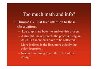 Too much math and info?
• Humm! Ok. Just take attention to these
observations:
– Log graphs are better to analyse this process.
– A straight line represents the process using an
AGR. But more data have to be collected.
– More inclined is the line, more quickly the
color decreases .
– Next we are going to see the effect of the
dosage
 
