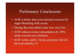 Preliminary Conclusions
• AGR is better than conventional reactors for
sugar bleaching with ozone.
• During the tests initial color was very low.
• AGR reduces ozone consumption by 30%
under current test condition.
• AGR works stable. Ozone generator did not
showed stability.(?)
 
