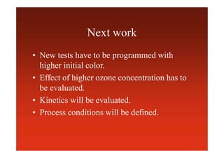 Next work
• New tests have to be programmed with
higher initial color.
• Effect of higher ozone concentration has to
be evaluated.
• Kinetics will be evaluated.
• Process conditions will be defined.
 