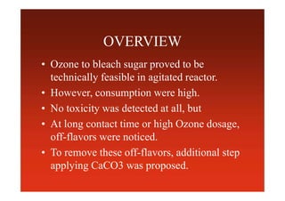 OVERVIEW
• Ozone to bleach sugar proved to be
technically feasible in agitated reactor.
• However, consumption were high.
• No toxicity was detected at all, but
• At long contact time or high Ozone dosage,
off-flavors were noticed.
• To remove these off-flavors, additional step
applying CaCO3 was proposed.
 