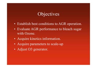 Objectives
• Establish best conditions to AGR operation.
• Evaluate AGR performance to bleach sugar
with Ozone.
• Acquire kinetics information.
• Acquire parameters to scale-up
• Adjust O3 generator.
 