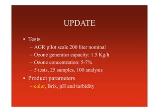UPDATE
• Tests
– AGR pilot scale 200 liter nominal
– Ozone generator capacity: 1.5 Kg/h
– Ozone concentration: 5-7%
– 5 tests, 25 samples, 100 analysis
• Product parameters
– color, Brix, pH and turbidity
 