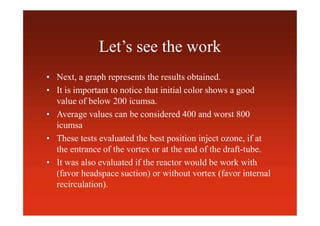 Let’s see the work
• Next, a graph represents the results obtained.
• It is important to notice that initial color shows a good
value of below 200 icumsa.
• Average values can be considered 400 and worst 800
icumsa
• These tests evaluated the best position inject ozone, if at
the entrance of the vortex or at the end of the draft-tube.
• It was also evaluated if the reactor would be work with
(favor headspace suction) or without vortex (favor internal
recirculation).
 