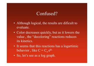 Confused?
• Although logical, the results are dificult to
evaluate.
• Color decreases quickly, but as it lowers the
value , the “decoloring” reactions reduces
its kinetics.
• It seems that this reactions has a logartimic
behavior , like C = Co ekt.
• So, let’s see as a log graph.
 