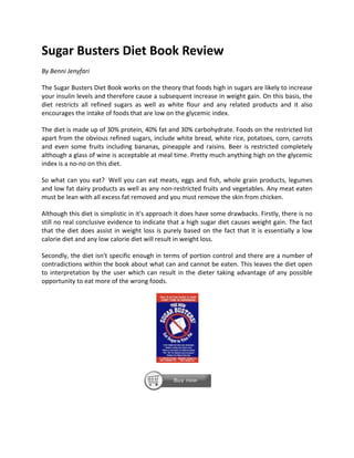 Sugar Busters Diet Book Review
By Benni Jenyfari

The Sugar Busters Diet Book works on the theory that foods high in sugars are likely to increase
your insulin levels and therefore cause a subsequent increase in weight gain. On this basis, the
diet restricts all refined sugars as well as white flour and any related products and it also
encourages the intake of foods that are low on the glycemic index.

The diet is made up of 30% protein, 40% fat and 30% carbohydrate. Foods on the restricted list
apart from the obvious refined sugars, include white bread, white rice, potatoes, corn, carrots
and even some fruits including bananas, pineapple and raisins. Beer is restricted completely
although a glass of wine is acceptable at meal time. Pretty much anything high on the glycemic
index is a no-no on this diet.

So what can you eat? Well you can eat meats, eggs and fish, whole grain products, legumes
and low fat dairy products as well as any non-restricted fruits and vegetables. Any meat eaten
must be lean with all excess fat removed and you must remove the skin from chicken.

Although this diet is simplistic in it's approach it does have some drawbacks. Firstly, there is no
still no real conclusive evidence to indicate that a high sugar diet causes weight gain. The fact
that the diet does assist in weight loss is purely based on the fact that it is essentially a low
calorie diet and any low calorie diet will result in weight loss.

Secondly, the diet isn't specific enough in terms of portion control and there are a number of
contradictions within the book about what can and cannot be eaten. This leaves the diet open
to interpretation by the user which can result in the dieter taking advantage of any possible
opportunity to eat more of the wrong foods.
 