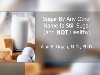Sugar By Any Other
Name Is Still Sugar
(and NOT Healthy)
Alan E. Organ, M.D., Ph.D.

 