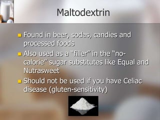 Maltodextrin
Found in beer, sodas, candies and
processed foods
 Also used as a “filler” in the “nocalorie” sugar substitutes like Equal and
Nutrasweet
 Should not be used if you have Celiac
disease (gluten-sensitivity)


 