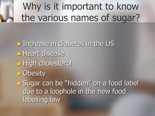 Why is it important to know
the various names of sugar?
Increase in diabetes in the US
 Heart disease
 High cholesterol
 Obesity
 Sugar can be “hidden” on a food label
due to a loophole in the new food
labelling law


 