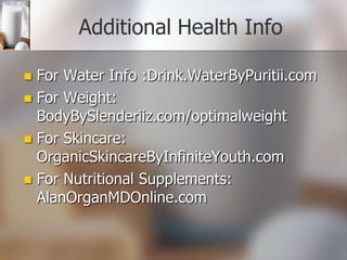 Additional Health Info
For Water Info :Drink.WaterByPuritii.com
 For Weight:
BodyBySlenderiiz.com/optimalweight
 For Skincare:
OrganicSkincareByInfiniteYouth.com
 For Nutritional Supplements:
AlanOrganMDOnline.com


 