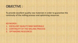 OBJECTIVE :
To provide excellent quality raw materials in order to guarantee the
continuity of the milling process and optimizing resources
KEYWORDS :
1. EXCELLENT QUALITY RAW MATERIALS
2. CONTINUITY OF THE MILLING PROCESS
3. OPTIMIZING RESOURCES
 