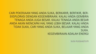 CARI PEKERJAAN YANG ANDA SUKA, BERKARIR, BERFIKIR, BER-
EKSPLORASI DENGAN KEGEMBIRAAN. KALAU ANDA GEMBIRA
TENAGA ANDA JUGA BESAR. KALAU TENAGA ANDA BESAR
ANDA AKAN MENCAPAI HAL YANG LEBIH BESAR. KALAU ANDA
TIDAK SUKA, CARI YANG ANDA SUKA, BELAJAR YANG ANDA
SUKA.
KEGEMBIRAAN ADALAH ENERGI
SUSI PUDJIASTUTI
 