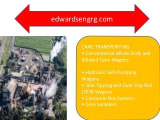 CANE TRANSPORTING
• Conventional Whole Stalk and
Billeted Cane Wagons
• Hydraulic Self-Dumping
Wagons
• Side Tipping and Over-Top-Rail
(OTR) Wagons
• Container Box Systems
• Core Samplers
edwardsengrg.com
 