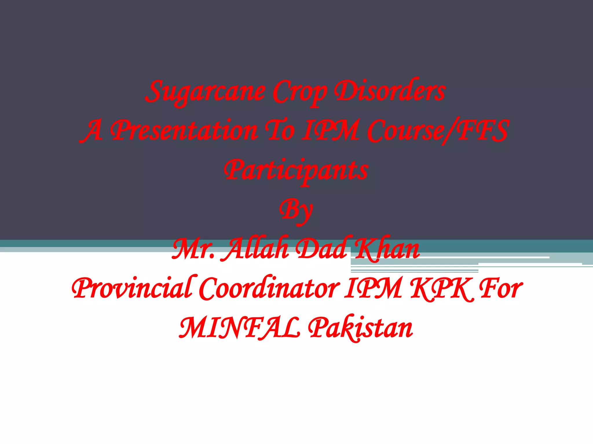 Sugarcane Crop Disorders
A Presentation To IPM Course/FFS
Participants
By
Mr. Allah Dad Khan
Provincial Coordinator IPM KPK For
MINFAL Pakistan