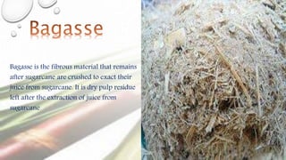 Bagasse is the fibrous material that remains
after sugarcane are crushed to exact their
juice from sugarcane. It is dry pulp residue
left after the extraction of juice from
sugarcane
 